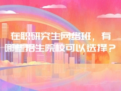 在职研究生网络班，有哪些招生院校可以选择？