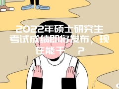 2022年硕士研究生考试成绩即将发布，现在能干嘛？