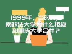 1999年，当时的西南政法大学为什么拒绝和重庆大学合并？