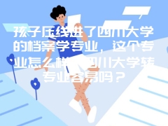 孩子压线进了四川大学的档案学专业，这个专业怎么样？四川大学转专业容易吗？