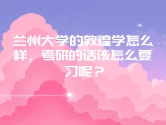 兰州大学的敦煌学怎么样，考研的话该怎么复习呢？