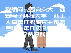 我想问：西安交大、西安电子科技大学、西工大每年在职研究生报名考试一年几次？考上后学费多钱？