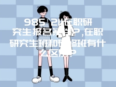 985 211在职研究生报名条件？,在职研究生班和研修班有什么区别？