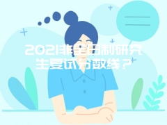 2021非全日制研究生复试分数线？