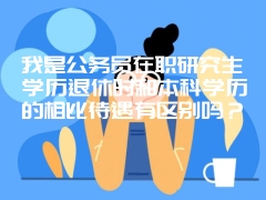 我是公务员在职研究生学历退休时和本科学历的相比待遇有区别吗？